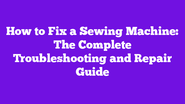 How to Fix a Sewing Machine: The Complete Troubleshooting and Repair Guide